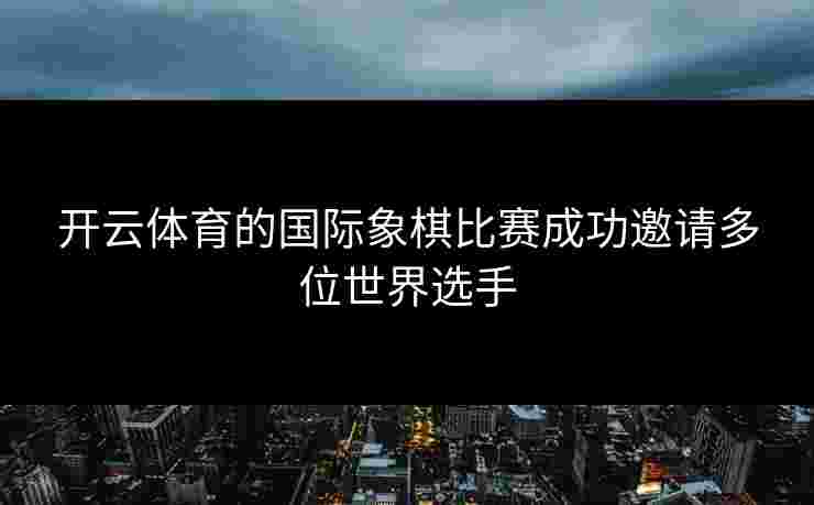 开云体育的国际象棋比赛成功邀请多位世界选手