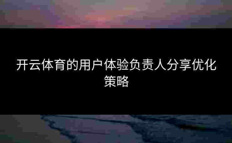开云体育的用户体验负责人分享优化策略
