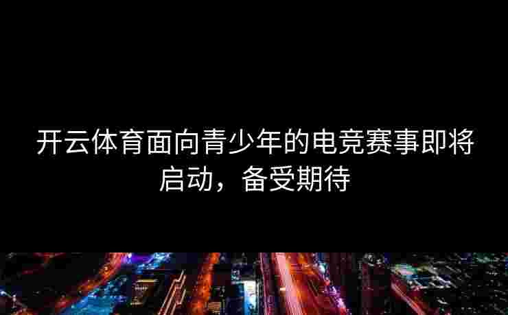 开云体育面向青少年的电竞赛事即将启动，备受期待